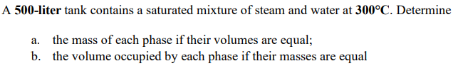 A 500-liter tank contains a saturated mixture of steam and water at 300°C. Determine
a. the mass of each phase if their volumes are equal;
b. the volume occupied by each phase if their masses are equal
