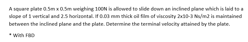 A square plate 0.5m x 0.5m weighing 100N is allowed to slide down an inclined plane which is laid to a
slope of 1 vertical and 2.5 horizontal. If 0.03 mm thick oil film of viscosity 2x10-3 Ns/m2 is maintained
between the inclined plane and the plate. Determine the terminal velocity attained by the plate.
* With FBD
