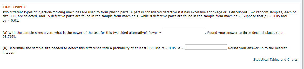 10.6.3 Part 2
Two different types of injection-molding machines are used to form plastic parts. A part is considered defective if it has excessive shrinkage or is discolored. Two random samples, each of
size 300, are selected, and 15 defective parts are found in the sample from machine 1, while 8 defective parts are found in the sample from machine 2. Suppose that p₁ = 0.05 and
P₂ = 0.01.
1
(a) With the sample sizes given, what is the power of the test for this two sided alternative? Power =
98.765).
(b) Determine the sample size needed to detect this difference with a probability of at least 0.9. Use a = 0.05. n =
integer.
Round your answer to three decimal places (e.g.
Round your answer up to the nearest
Statistical Tables and Charts