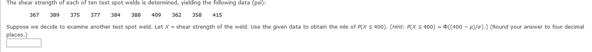 The shear strength of each of ten test spot welds is determined, yielding the following data (psi):
375 377 384 388 409 362 358 415
367 389
Suppose we decide to examine another test spot weld. Let X = shear strength of the weld. Use the given data to obtain the mle of P(X ≤400). [Hint: P(X ≤400) = ((400 -μ)/o).] (Round your answer to four decimal
places.)