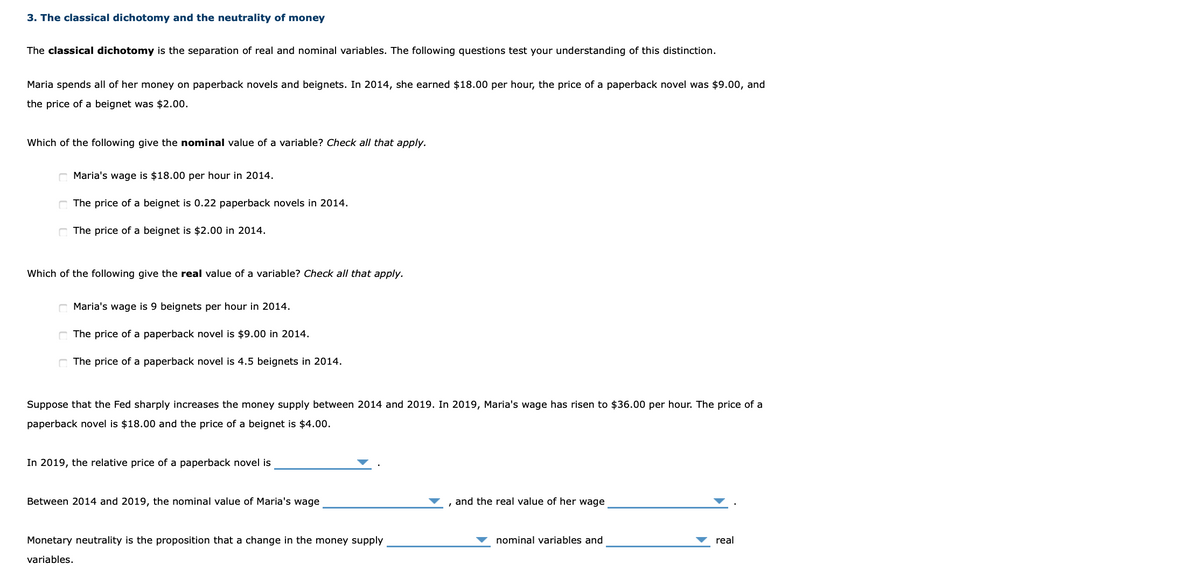3. The classical dichotomy and the neutrality of money
The classical dichotomy is the separation of real and nominal variables. The following questions test your understanding of this distinction.
Maria spends all of her money on paperback novels and beignets. In 2014, she earned $18.00 per hour, the price of a paperback novel was $9.00, and
the price of a beignet was $2.00.
Which of the following give the nominal value of a variable? Check all that apply.
Maria's wage is $18.00 per hour in 2014.
C The price of a beignet is 0.22 paperback novels in 2014.
The price of a beignet is $2.00 in 2014.
Which of the following give the real value of a variable? Check all that apply.
Maria's wage is 9 beignets per hour in 2014.
C The price of a paperback novel is $9.00 in 2014.
C The price of a paperback novel is 4.5 beignets in 2014.
Suppose that the Fed sharply increases the money supply between 2014 and 2019. In 2019, Maria's wage has risen to $36.00 per hour. The price of a
paperback novel is $18.00 and the price of a beignet is $4.00.
In 2019, the relative price of a paperback novel is
Between 2014 and 2019, the nominal value of Maria's wage
and the real value of her wage
Monetary neutrality is the proposition that a change in the money supply
nominal variables and
real
variables.
