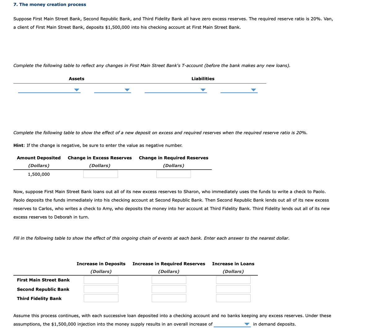 7. The money creation process
Suppose First Main Street Bank, Second Republic Bank, and Third Fidelity Bank all have zero excess reserves. The required reserve ratio is 20%. Van,
a client of First Main Street Bank, deposits $1,500,000 into his checking account at First Main Street Bank.
Complete the following table to reflect any changes in First Main Street Bank's T-account (before the bank makes any new loans).
Assets
Liabilities
Complete the following table to show the effect of a new deposit on excess and required reserves when the required reserve ratio is 20%.
Hint: If the change is negative, be sure to enter the value as negative number.
Amount Deposited
Change in Excess Reserves
Change in Required Reserves
(Dollars)
(Dollars)
(Dollars)
1,500,000
Now, suppose First Main Street Bank loans out all of its new excess reserves to Sharon, who immediately uses the funds to write a check to Paolo.
Paolo deposits the funds immediately into his checking account at Second Republic Bank. Then Second Republic Bank lends out all of its new excess
reserves to Carlos, who writes a check to Amy, who deposits the money into her account at Third Fidelity Bank. Third Fidelity lends out all of its new
excess reserves to Deborah in turn.
Fill in the following table to show the effect of this ongoing chain of events at each bank. Enter each answer to the nearest dollar.
Increase in Deposits
Increase in Required Reserves
Increase in Loans
(Dollars)
(Dollars)
(Dollars)
First Main Street Bank
Second Republic Bank
Third Fidelity Bank
Assume this process continues, with each successive loan deposited into a checking account and no banks keeping any excess reserves. Under these
assumptions, the $1,500,000 injection into the money supply results in an overall increase of
in demand deposits.
