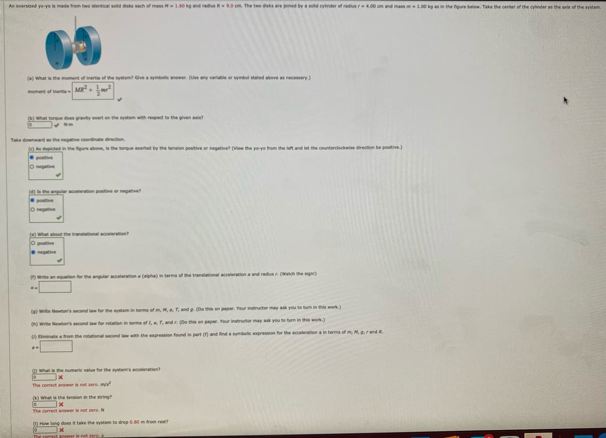 An oversized yo-yo is made from two identical solid disks each of mass M - 1.60 kg and radius R- 9.0 cm. The two disks are joined by a solid cylinder of radius r- 4.00 cm and mass m - 1.00 kg as in the figure below. Take the center of the cylinder as the axis of the system.
(a) What is the moment of inertia of the system? Give a symbolic answer. (Use any variable or symbol stated above as necessary.)
moment of inertia- MR +
(b) What torque does gravity exert on the system with respect to the given axis?
V N-m
Take downward as the negative coordinate direction.
(c) As depicted in the figure above, is the torque exerted by the tension positive or negative? (View the yo-yo from the left and let the countercdockwise direction be positive.)
positive
O negative
(d) Is the angular acceleration positive or negative?
O positive
O negative
(e) What about the translational acceleration?
O positive
O negative
() Write an equation for the angular acceleration a (alpha) in terms of the translational acceleration a and radius r. (Watch the sign!)
(9) Write Newton's second law for the system in terms of m, M, a, T, and g. (Do this on paper. Your instructor may ask you to turn in this work.)
(h) Write Newton's second law for rotation
terms of I, a, T, and r. (Do this on paper. Your instructor may ask you to turn in this work.)
(1) Eliminate a from the rotational second law with the expression found in part () and find a symbolic expression for the acceleration a in terms of m, M, g, rand R.
() What is the numeric value for the system's acceleration?
The correct answer is not zero. m/s
(k) What is the tension in the string?
The correct answer is not zero. N
(1) How long does it take the system to drop 0.80 m from rest?
The correct answer is not zero. s
