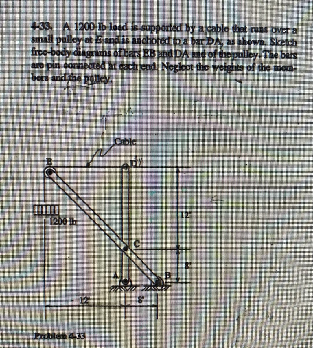 4-33. A 1200 Ib load is supported by a cable that runs over a
small pulley at E and is anchored to a bar DA, as shown. Sketch
free-body diagrams of bars EB and DA and of the pulley. The bars
are pin connected at cach end. Neglect the welights of the mem-
bers and the pulley.
Cable
12
1200 lb
12
Problem 4-33
