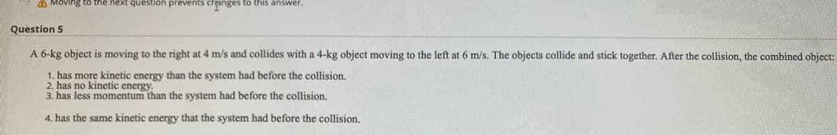 A Moving to the next question prevents changes to this answer.
Question 5
A 6-kg object is moving to the right at 4 m/s and collides with a 4-kg object moving to the left at 6 m/s. The objects collide and stick together. After the collision, the combined object:
1. has more kinetic energy than the system had before the collision.
2. has no kinetic energy.
3. has less momentum than the system had before the collision.
4. has the same kinetic energy that the system had before the collision.
