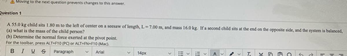 A Moving to the next question prevents changes to this answer.
Question 1
A 55.0 kg child sits 1.80 m to the left of center on a seesaw of length, L=7.00 m, and mass 16.0 kg. If a second child sits at the end on the opposite side, and the system is balanced,
(a) what is the mass of the child person?
(b) Determine the normal force exerted at the pivot point.
For the toolbar, press ALT+F10 (PC) or ALT+FN+F10 (Mac).
BIUS
Paragraph
Arial
14px
T.
