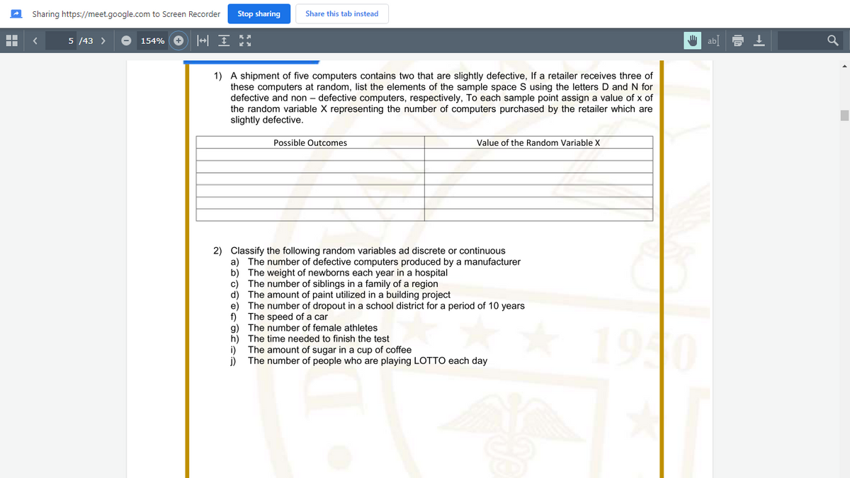 Sharing https://meet.google.com to Screen Recorder
Stop sharing
Share this tab instead
5 /43 >
154% O +| I
ab]
1) A shipment of five computers contains two that are slightly defective, If a retailer receives three of
these computers at random, list the elements of the sample space S using the letters D and N for
defective and non – defective computers, respectively, To each sample point assign a value of x of
the random variable X representing the number of computers purchased by the retailer which are
slightly defective.
Possible Outcomes
Value of the Random Variable X
2) Classify the following random variables ad discrete or continuous
a) The number of defective computers produced by a manufacturer
b) The weight of newborns each year in a hospital
c) The number of siblings in a family of a region
d) The amount of paint utilized in a building project
e) The number of dropout in a school district for a period of 10 years
f)
The speed of a car
g) The number of female athletes
h) The time needed to finish the test
i)
1940
The amount of sugar in a cup of coffee
The number of people who are playing LOTTO each day
j)
