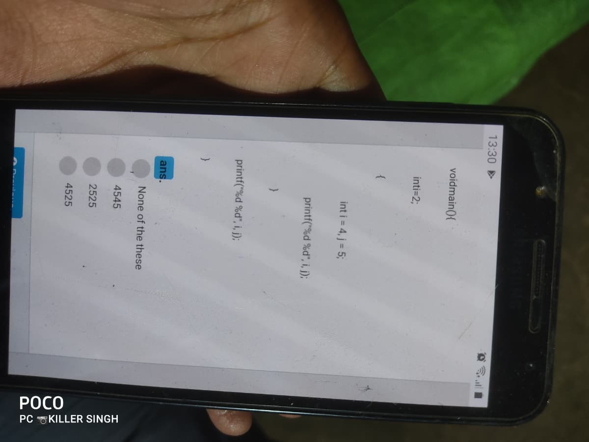 POCO
PC KILLER SINGH
13:30 >
voidmain(){
inti=23;
int i = 4, j = 5;
printf("%d %d", i, j);
printf("%d %d", i, j);
ans.
None of the these
4545
2525
4525

