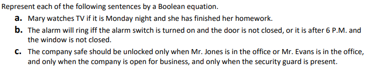 Represent each of the following sentences by a Boolean equation.
a. Mary watches TV if it is Monday night and she has finished her homework.
b. The alarm will ring iff the alarm switch is turned on and the door is not closed, or it is after 6 P.M. and
the window is not closed.
C. The company safe should be unlocked only when Mr. Jones is in the office or Mr. Evans is in the office,
and only when the company is open for business, and only when the security guard is present.