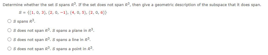 Determine whether the set S spans R³. If the set does not span R³, then give a geometric description of the subspace that it does span.
S = {(1, 0, 3), (2, 0, -1), (4, 0, 5), (2, 0, 6)}
O S spans R³.
OS does not span R³. S spans a plane in R³.
OS does not span R³. S spans a line in R³.
Os does not span R³. S spans a point in R³.