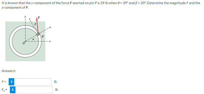 It is known that the y-component of the force F exerted on pin P is 39 lb when 0 = 39° and 3 = 20°. Determine the magnitude F and the
x-component of F.
Answers:
i
8
i
F=
Fx=
lb
lb