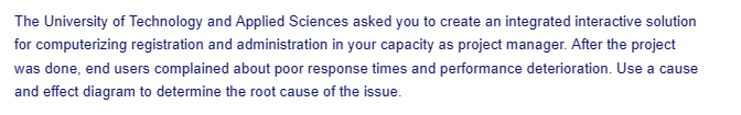 The University of Technology and Applied Sciences asked you to create an integrated interactive solution
for computerizing registration and administration in your capacity as project manager. After the project
was done, end users complained about poor response times and performance deterioration. Use a cause
and effect diagram to determine the root cause of the issue.