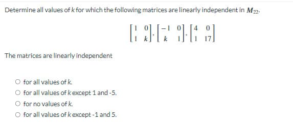 Determine all values of k for which the following matrices are linearly independent in M22-
636169
The matrices are linearly independent
O for all values of k.
O for all values of k except 1 and -5.
for no values of k.
O for all values of k except -1 and 5.