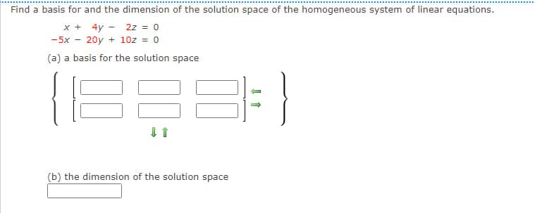 Find a basis for and the dimension of the solution space of the homogeneous system of linear equations.
x + 4y
2z = 0
-5x 20y + 10z = 0
(a) a basis for the solution space
↓ 1
(b) the dimension of the solution space