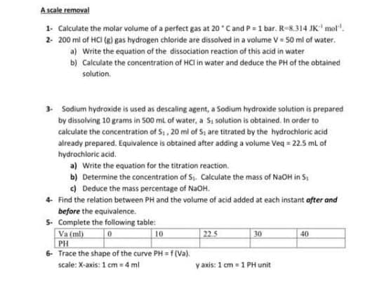 A scale removal
1- Calculate the molar volume of a perfect gas at 20 C and P = 1 bar. R-8.314 JK' mol".
2- 200 ml of HCI (8) gas hydrogen chloride are dissolved in a volume V = 50 ml of water.
a) Write the equation of the dissociation reaction of this acid in water
b) Calculate the concentration of HCl in water and deduce the PH of the obtained
solution.
3 Sodium hydroxide is used as descaling agent, a Sodium hydroxide solution is prepared
by dissolving 10 grams in 500 ml of water, a Si solution is obtained. In order to
calculate the concentration of S1, 20 ml of S, are titrated by the hydrochloric acid
already prepared. Equivalence is obtained after adding a volume Veq = 225 ml of
hydrochloric acid.
a) Write the equation for the titration reaction.
b) Determine the concentration of S. Calculate the mass of NaOH in S:
c) Deduce the mass percentage of NaOH.
4- Find the relation between PH and the volume of acid added at each instant ofter and
before the equivalence.
5- Complete the following table:
Va (ml)
| 225
10
30
40
PH
6- Trace the shape of the curve PH = f(Va).
scale: X-axis: 1 cm = 4 ml
y axis: 1 cm = 1 PH unit
