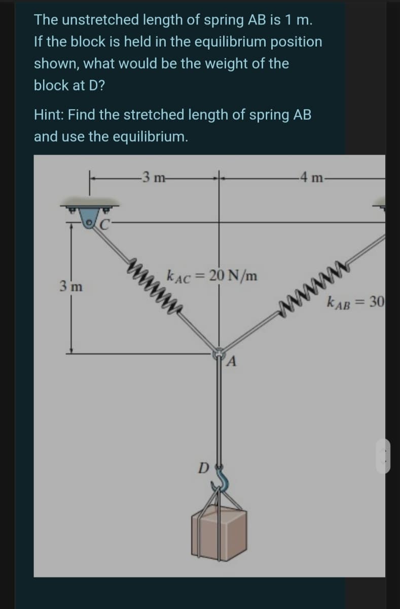 The unstretched length of spring AB is 1 m.
If the block is held in the equilibrium position
shown, what would be the weight of the
block at D?
Hint: Find the stretched length of spring AB
and use the equilibrium.
-3 m-
-4 m-
www
kAB = 30
3 m
kAC = 20 N/m
%3D
%3D
A
