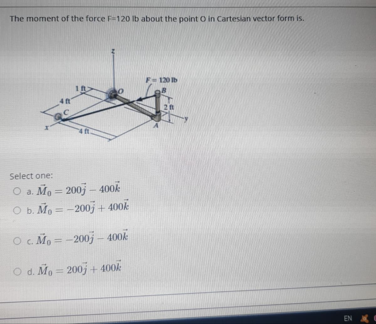 The moment of the force F=120 lb about the point O in Cartesian vector form is.
F= 120 lb
1 ft
4 ft
2 ft
4 ft
Select one:
O a. Mo = 200j – 400k
O b. Mo = -2007 + 400k
O c. Mo = -2007j – 400k
O d. Mo = 200j + 400k
EN
