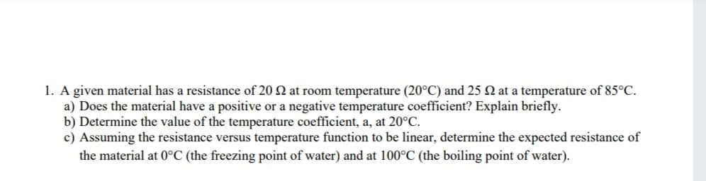 1. A given material has a resistance of 20 2 at room temperature (20°C) and 25 N at a temperature of 85°C.
a) Does the material have a positive or a negative temperature coefficient? Explain briefly.
b) Determine the value of the temperature coefficient, a, at 20°C.
c) Assuming the resistance versus temperature function to be linear, determine the expected resistance of
the material at 0°C (the freezing point of water) and at 100°C (the boiling point of water).
