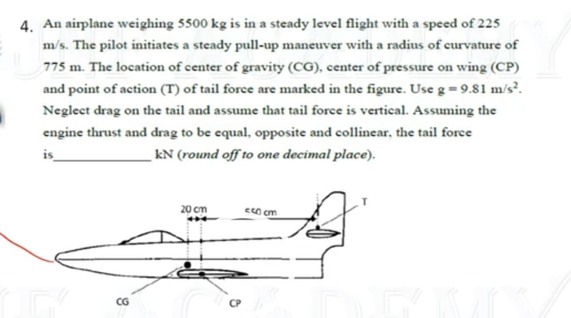 4. An airplane weighing 5500 kg is in a steady level flight with a speed of 225
m/s. The pilot initiates a steady pull-up maneuver with a radius of curvature of
775 m. The location of center of gravity (CG), center of pressure on wing (CP)
and point of action (T) of tail force are marked in the figure. Use g = 9.81 m/s³.
Neglect drag on the tail and assume that tail force is vertical. Assuming the
engine thrust and drag to be equal, opposite and collinear, the tail force
kN (round off to one decimal place).
20 cm
CG
