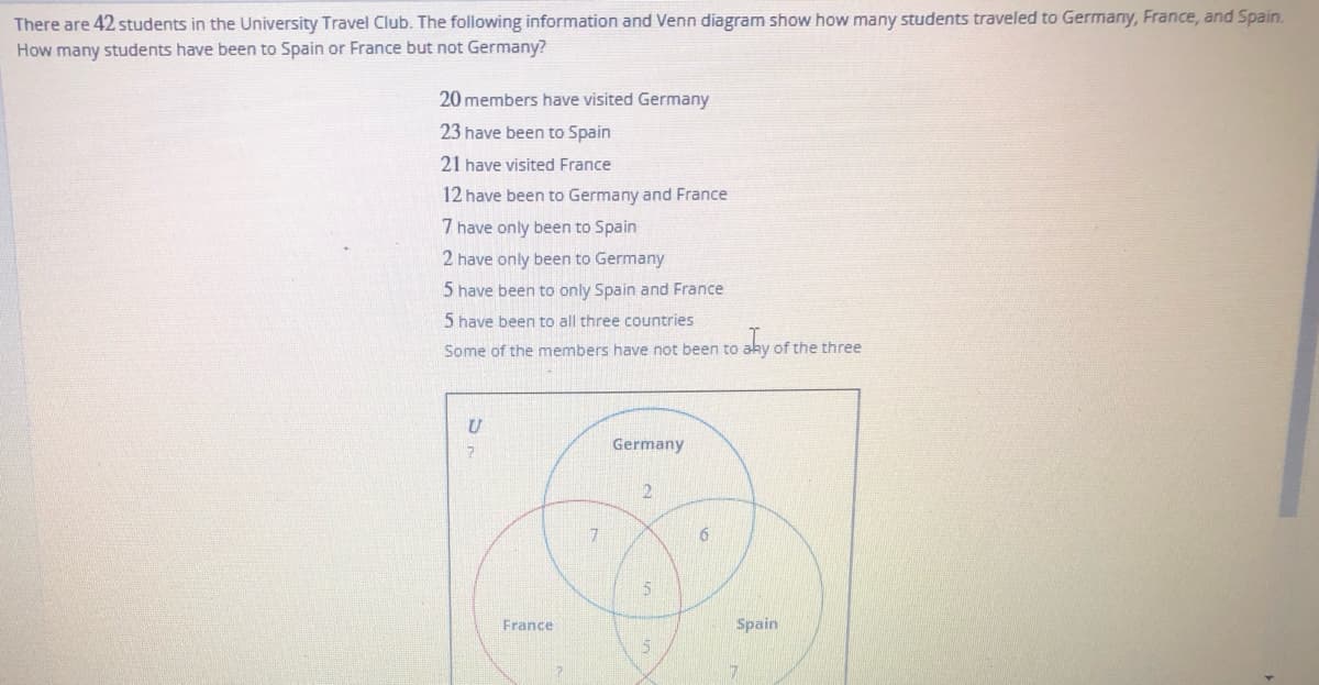 There are 42 students in the University Travel Club. The following information and Venn diagram show how many students traveled to Germany, France, and Spain.
How many students have been to Spain or France but not Germany?
20 members have visited Germany
23 have been to Spain
21 have visited France
12 have been to Germany and France
7 have only been to Spain
2 have only been to Germany
5 have been to only Spain and France
5 have been to all three countries
Some of the members have not been to aky of the three
Germany
2
7.
6.
France
Spain
