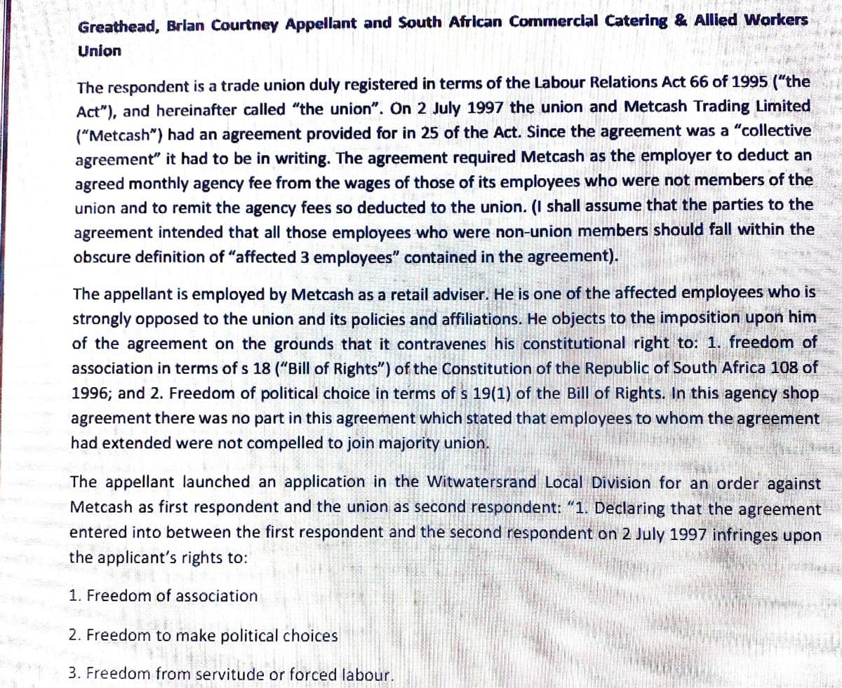 Greathead, Brlan Courtney Appellant and South African Commercial Catering & Allied Workers
Union
The respondent is a trade union duly registered in terms of the Labour Relations Act 66 of 1995 ("the
Act"), and hereinafter called "the union". On 2 July 1997 the union and Metcash Trading Limited
("Metcash") had an agreement provided for in 25 of the Act. Since the agreement was a "collective
agreement" it had to be in writing. The agreement required Metcash as the employer to deduct an
agreed monthly agency fee from the wages of those of its employees who were not members of the
union and to remit the agency fees so deducted to the union. (I shall assume that the parties to the
agreement intended that all those employees who were non-union members should fall within the
obscure definition of "affected 3 employees" contained in the agreement).
The appellant is employed by Metcash as a retail adviser. He is one of the affected employees who is
strongly opposed to the union and its policies and affiliations. He objects to the imposition upon him
of the agreement on the grounds that it contravenes his constitutional right to: 1. freedom of
association in terms of s 18 ("Bill of Rights") of the Constitution of the Republic of South Africa 108 of
1996; and 2. Freedom of political choice in terms of s 19(1) of the Bill of Rights. In this agency shop
agreement there was no part in this agreement which stated that employees to whom the agreement
had extended were not compelled to join majority union.
The appellant launched an application in the Witwatersrand Local Division for an order against
Metcash as first respondent and the union as second respondent: "1. Declaring that the agreement
entered into between the first respondent and the second respondent on 2 July 1997 infringes upon
the applicant's rights to:
1. Freedom of association
2. Freedom to make political choices
3. Freedom from servitude or forced labour.
