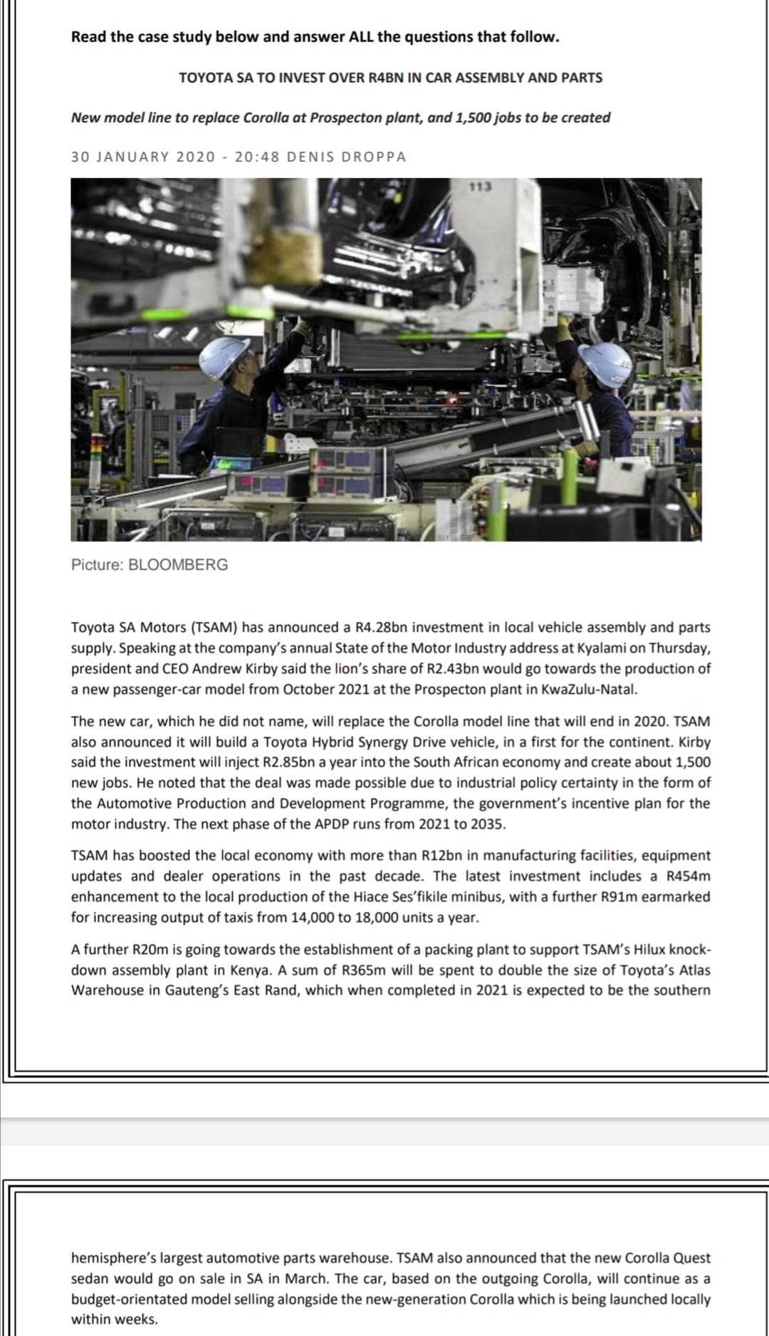 Read the case study below and answer ALL the questions that follow.
TOYOTA SA TO INVEST OVER R4BN IN CAR ASSEMBLY AND PARTS
New model line to replace Corolla at Prospecton plant, and 1,500 jobs to be created
30 JANUARY 2020 - 20:48 DENIS DROPPA
Picture: BLOOMBERG
Toyota SA Motors (TSAM) has announced a R4.28bn investment in local vehicle assembly and parts
supply. Speaking at the company's annual State of the Motor Industry address at Kyalami on Thursday,
president and CEO Andrew Kirby said the lion's share of R2.43bn would go towards the production of
a new passenger-car model from October 2021 at the Prospecton plant in KwaZulu-Natal.
The new car, which he did not name, will replace the Corolla model line that will end in 2020. TSAM
also announced it will build a Toyota Hybrid Synergy Drive vehicle, in a first for the continent. Kirby
said the investment will inject R2.85bn a year into the South African economy and create about 1,500
new jobs. He noted that the deal was made possible due to industrial policy certainty in the form of
the Automotive Production and Development Programme, the government's incentive plan for the
motor industry. The next phase of the APDP runs from 2021 to 2035.
TSAM has boosted the local economy with more than R12bn in manufacturing facilities, equipment
updates and dealer operations in the past decade. The latest investment includes a R454m
enhancement to the local production of the Hiace Ses'fikile minibus, with a further R91m earmarked
for increasing output of taxis from 14,000 to 18,000 units a year.
A further R20m is going towards the establishment of a packing plant to support TSAM's Hilux knock-
down assembly plant in Kenya. A sum of R365m will be spent to double the size of Toyota's Atlas
Warehouse in Gauteng's East Rand, which when completed in 2021 is expected to be the southern
hemisphere's largest automotive parts warehouse. TSAM also announced that the new Corolla Quest
sedan would go on sale in SA in March. The car, based on the outgoing Corolla, will continue as a
budget-orientated model selling alongside the new-generation Corolla which is being launched locally
within weeks.
