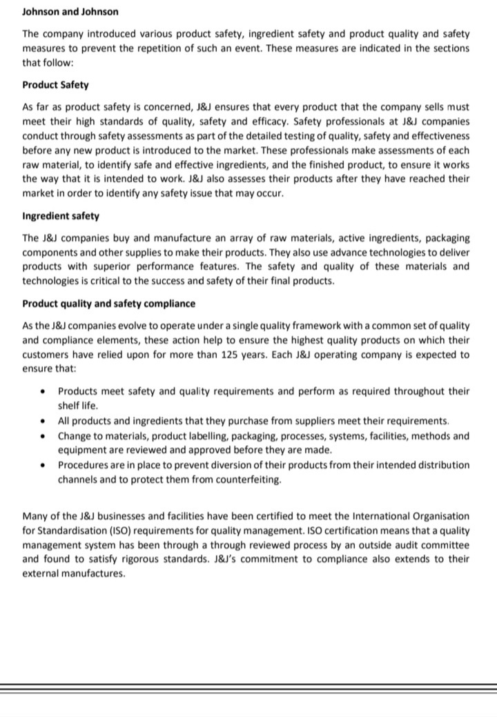 Johnson and Johnson
The company introduced various product safety, ingredient safety and product quality and safety
measures to prevent the repetition of such an event. These measures are indicated in the sections
that follow:
Product Safety
As far as product safety is concerned, J&J ensures that every product that the company sells must
meet their high standards of quality, safety and efficacy. Safety professionals at J&J companies
conduct through safety assessments as part of the detailed testing of quality, safety and effectiveness
before any new product is introduced to the market. These professionals make assessments of each
raw material, to identify safe and effective ingredients, and the finished product, to ensure it works
the way that it is intended to work. J&J also assesses their products after they have reached their
market in order to identify any safety issue that may occur.
Ingredient safety
The J&J companies buy and manufacture an array of raw materials, active ingredients, packaging
components and other supplies to make their products. They also use advance technologies to deliver
products with superior performance features. The safety and quality of these materials and
technologies is critical to the success and safety of their final products.
Product quality and safety compliance
As the J&J companies evolve to operate under a single quality framework with a common set of quality
and compliance elements, these action help to ensure the highest quality products on which their
customers have relied upon for more than 125 years. Each J&J operating company is expected to
ensure that:
Products meet safety and quality requirements and perform as required throughout their
shelf life.
All products and ingredients that they purchase from suppliers meet their requirements.
Change to materials, product labelling, packaging, processes, systems, facilities, methods and
equipment are reviewed and approved before they are made.
Procedures are in place to prevent diversion of their products from their intended distribution
channels and to protect them from counterfeiting.
Many of the J&J businesses and facilities have been certified to meet the International Organisation
for Standardisation (ISO) requirements for quality management. ISO certification means that a quality
management system has been through a through reviewed process by an outside audit committee
and found to satisfy rigorous standards. J&J's commitment to compliance also extends to their
external manufactures.
