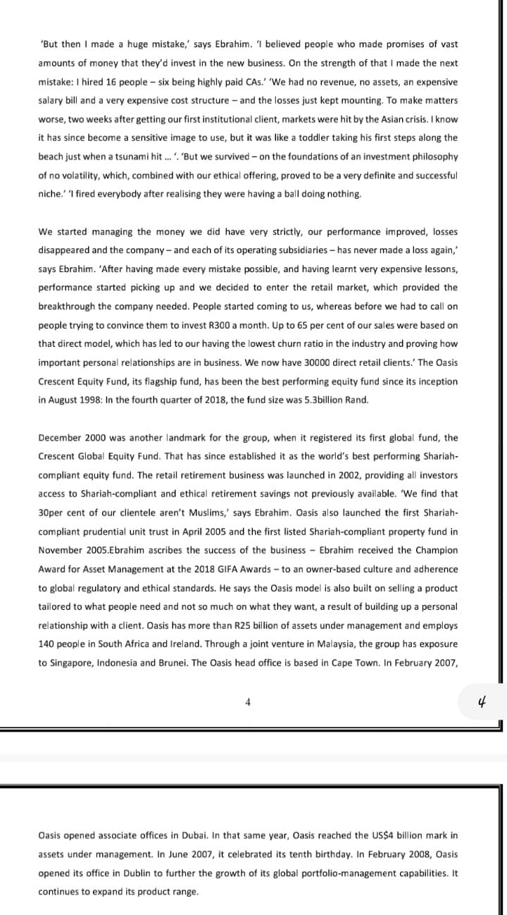 'But then I made a huge mistake,' says Ebrahim. 1 believed people who made promises of vast
amounts of money that they'd invest in the new business. On the strength of that I made the next
mistake: I hired 16 people - six being highly paid CAs.' 'We had no revenue, no assets, an expensive
salary bill and a very expensive cost structure - and the losses just kept mounting. To make matters
worse, two weeks after getting our first institutional client, markets were hit by the Asian crisis. I know
it has since become a sensitive image to use, but it was like a toddler taking his first steps along the
beach just when a tsunami hit ... '. 'But we survived – on the foundations of an investment philosophy
of no volatility, which, combined with our ethical offering, proved to be a very definite and successful
niche.' I fired everybody after realising they were having a ball doing nothing.
We started managing the money we did have very strictly, our performance improved, losses
disappeared and the company- and each of its operating subsidiaries - has never made a loss again,"
says Ebrahim. 'After having made every mistake possible, and having learnt very expensive lessons,
performance started picking up and we decided to enter the retail market, which provided the
breakthrough the company needed. People started coming to us, whereas before we had to call on
people trying to convince them to invest R300 a month. Up to 65 per cent of our sales were based on
that direct model, which has led to our having the lowest churn ratio in the industry and proving how
important personal relationships are in business. We now have 30000 direct retail clients.' The Oasis
Crescent Equity Fund, its flagship fund, has been the best performing equity fund since its inception
in August 1998: In the fourth quarter of 2018, the fund size was 5.3billion Rand.
December 2000 was another landmark for the group, when it registered its first global fund, the
Crescent Global Equity Fund. That has since established it as the world's best performing Shariah-
compliant equity fund. The retail retirement business was launched in 2002, providing all investors
access to Shariah-compliant and ethical retirement savings not previously available. We find that
30per cent of our clientele aren't Muslims,' says Ebrahim. Oasis also launched the first Shariah-
compliant prudential unit trust in April 2005 and the first listed Shariah-compliant property fund in
November 2005.Ebrahim ascribes the success of the business - Ebrahim received the Champion
Award for Asset Management at the 2018 GIFA Awards - to an owner-based culture and adherence
to global regulatory and ethical standards. He says the Oasis model is also built on selling a product
tailored to what people need and not so much on what they want, a result of building up a personal
relationship with a client. Oasis has more than R25 billion of assets under management and employs
140 people in South Africa and Ireland. Through a joint venture in Malaysia, the group has exposure
to Singapore, Indonesia and Brunei. The Oasis head office is based in Cape Town. In February 2007,
4
Oasis opened associate offices in Dubai. In that same year, Oasis reached the US$4 billion mark in
assets under management. In June 2007, it celebrated its tenth birthday. In February 2008, Oasis
opened its office in Dublin to further the growth of its global portfolio-management capabilities. It
continues to expand its product range.
