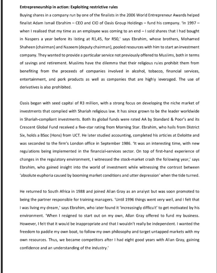 Entrepreneurship in action: Exploiting restrictive rules
Buying shares in a company run by one of the finalists in the 2006 World Entrepreneur Awards helped
finalist Adam Ismail Ebrahim – CEO and CIO of Oasis Group Holdings – fund his company. 'In 1997 -
when I realised that my time as an employee was coming to an end - I sold shares that I had bought
in Naspers a year before its listing at R1,45, for R50,' says Ebrahim, whose brothers, Mohamed
Shaheen (chairman) and Nazeem (deputy chairman), pooled resources with him to start an investment
company. They wanted to provide a particular service not previously offered to Muslims, both in terms
of savings and retirement. Muslims have the dilemma that their religious rules prohibit them from
benefiting from the proceeds of companies involved in alcohol, tobacco, financial services,
entertainment, and pork products as well as companies that are highly leveraged. The use of
derivatives is also prohibited.
Oasis began with seed capital of R3 million, with a strong focus on developing the niche market of
investments that complied with Shariah religious law. It has since grown to be the leader worldwide
in Shariah-compliant investments. Both its global funds were rated AA by Standard & Poor's and its
Crescent Global Fund received a five-star rating from Morning Star. Ebrahim, who hails from District
Six, holds a BSoc (Hons) from UCT. He later studied accounting, completed his articles at Deloitte and
was seconded to the firm's London office in September 1986. 'It was an interesting time, with new
regulations being implemented in the financial-services sector. On top of first-hand experience of
changes in the regulatory environment, I witnessed the stock-market crash the following year,' says
Ebrahim, who gained insight into the world of investment while witnessing the contrast between
'absolute euphoria caused by booming market conditions and utter depression' when the tide turned.
He returned to South Africa in 1988 and joined Allan Gray as an analyst but was soon promoted to
being the partner responsible for training managers. 'Until 1996 things went very well, and I felt that
I was living my dream,' says Ebrahim, who later found it 'increasingly difficult' to get motivated by his
environment. 'When I resigned to start out on my own, Allan Gray offered to fund my business.
However, I felt that it would be inappropriate and that I wouldn't really be independent. I wanted the
freedom to paddle my own boat, to follow my own philosophy and target untapped markets with my
own resources. Thus, we became competitors after I had eight good years with Allan Gray, gaining
confidence and an understanding of the industry.'
