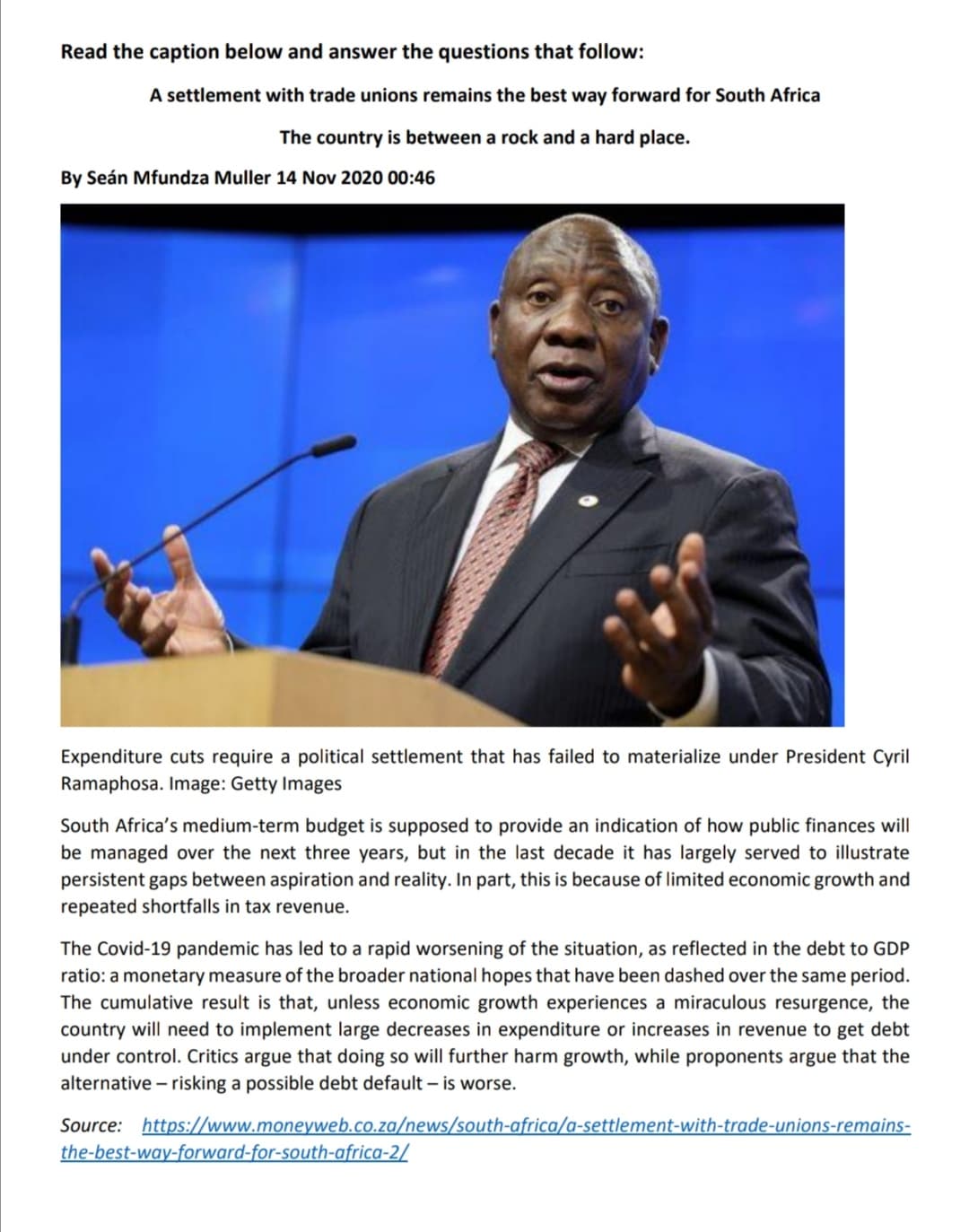 Read the caption below and answer the questions that follow:
A settlement with trade unions remains the best way forward for South Africa
The country is between a rock and a hard place.
By Seán Mfundza Muller 14 Nov 2020 00:46
Expenditure cuts require a political settlement that has failed to materialize under President Cyril
Ramaphosa. Image: Getty Images
South Africa's medium-term budget is supposed to provide an indication of how public finances will
be managed over the next three years, but in the last decade it has largely served to illustrate
persistent gaps between aspiration and reality. In part, this is because of limited economic growth and
repeated shortfalls in tax revenue.
The Covid-19 pandemic has led to a rapid worsening of the situation, as reflected in the debt to GDP
ratio: a monetary measure of the broader national hopes that have been dashed over the same period.
The cumulative result is that, unless economic growth experiences a miraculous resurgence, the
country will need to implement large decreases in expenditure or increases in revenue to get debt
under control. Critics argue that doing so will further harm growth, while proponents argue that the
alternative – risking a possible debt default – is worse.
Source: https://www.moneyweb.co.za/news/south-africa/a-settlement-with-trade-unions-remains-
the-best-way-forward-for-south-africa-2/
