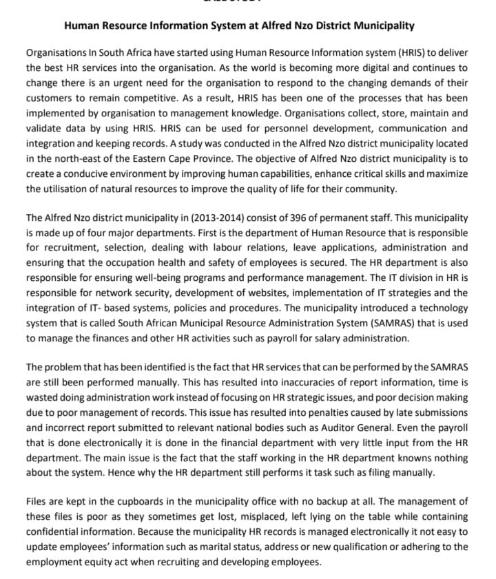 Human Resource Information System at Alfred Nzo District Municipality
Organisations In South Africa have started using Human Resource Information system (HRIS) to deliver
the best HR services into the organisation. As the world is becoming more digital and continues to
change there is an urgent need for the organisation to respond to the changing demands of their
customers to remain competitive. As a result, HRIS has been one of the processes that has been
implemented by organisation to management knowledge. Organisations collect, store, maintain and
validate data by using HRIS. HRIS can be used for personnel development, communication and
integration and keeping records. A study was conducted in the Alfred Nzo district municipality located
in the north-east of the Eastern Cape Province. The objective of Alfred Nzo district municipality is to
create a conducive environment by improving human capabilities, enhance critical skills and maximize
the utilisation of natural resources to improve the quality of life for their community.
The Alfred Nzo district municipality in (2013-2014) consist of 396 of permanent staff. This municipality
is made up of four major departments. First is the department of Human Resource that is responsible
for recruitment, selection, dealing with labour relations, leave applications, administration and
ensuring that the occupation health and safety of employees is secured. The HR department is also
responsible for ensuring well-being programs and performance management. The IT division in HR is
responsible for network security, development of websites, implementation of IT strategies and the
integration of IT-based systems, policies and procedures. The municipality introduced a technology
system that is called South African Municipal Resource Administration System (SAMRAS) that is used
to manage the finances and other HR activities such as payroll for salary administration.
The problem that has been identified is the fact that HR services that can be performed by the SAMRAS
are still been performed manually. This has resulted into inaccuracies of report information, time is
wasted doing administration work instead of focusing on HR strategic issues, and poor decision making
due to poor management of records. This issue has resulted into penalties caused by late submissions
and incorrect report submitted to relevant national bodies such as Auditor General. Even the payroll
that is done electronically it is done in the financial department with very little input from the HR
department. The main issue is the fact that the staff working in the HR department knowns nothing
about the system. Hence why the HR department still performs it task such as filing manually.
Files are kept in the cupboards in the municipality office with no backup at all. The management of
these files is poor as they sometimes get lost, misplaced, left lying on the table while containing
confidential information. Because the municipality HR records is managed electronically it not easy to
update employees' information such as marital status, address or new qualification or adhering to the
employment equity act when recruiting and developing employees.