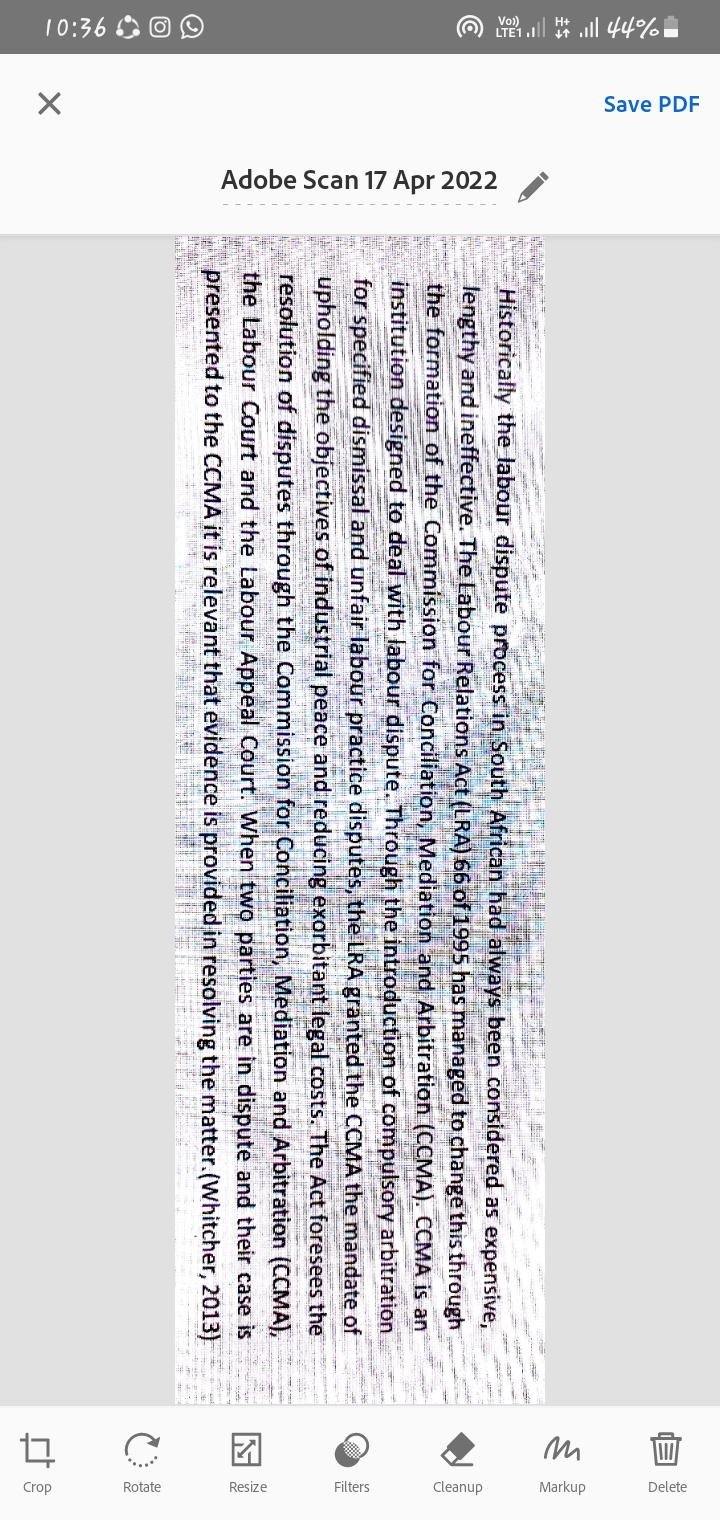 10:36 O O O
O ll 44%.
Save PDF
Adobe Scan 17 Apr 2022
Crop
Rotate
Filters
Cleanup
Markup
Delete
Historically the labour dispute process in South African had always been considered as expensive,
lengthy and ineffective. The Labour Relations Act (LRA) 66 of 1995 has managed to change this through
the formation of the Commission for Conciliation, Mediation and Arbitration (CCMA). CCMA is an
institution designed to deal with labour dispute. Through the introduction of compulsory arbitration
for specified dismissal and unfair labour practice disputes, the LRA granted the CCMA the mandate of
upholding the objectives of industrial peace and reducing exorbitant legal costs. The Act foresees the
resolution of disputes through the Commission for Conciliation, Mediation and Arbitration (CCMA),
the Labour Court and the Labour Appeal Court. When two parties are in dispute and their case is
presented to the CCMA it is relevant that evidence is provided in resolving the matter.(Whitcher, 2013)
