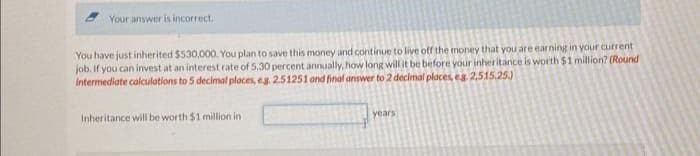 Your answer is incorrect.
You have just inherited $530,000. You plan to save this money and continue to live off the money that you are earning in your current
job. If you can invest at an interest rate of 5.30 percent annually, how long will it be before your inheritance is worth $1 million? (Round
Intermediate calculations to 5 decimal places, eg. 2.51251 and final answer to 2 decimal places, eg. 2,515.25.)
Inheritance will be worth $1 million in
years