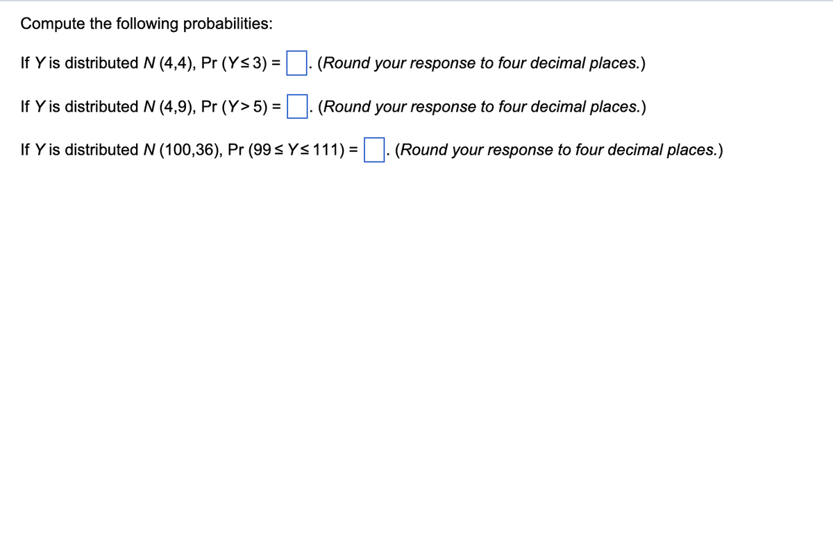 Compute the following probabilities:
If Y is distributed N (4,4), Pr (Y≤ 3) =
(Round your response to four decimal places.)
If Y is distributed N (4,9), Pr (Y> 5) =
(Round your response to four decimal places.)
If Y is distributed N (100,36), Pr (99 ≤ Y≤111)=. (Round your response to four decimal places.)