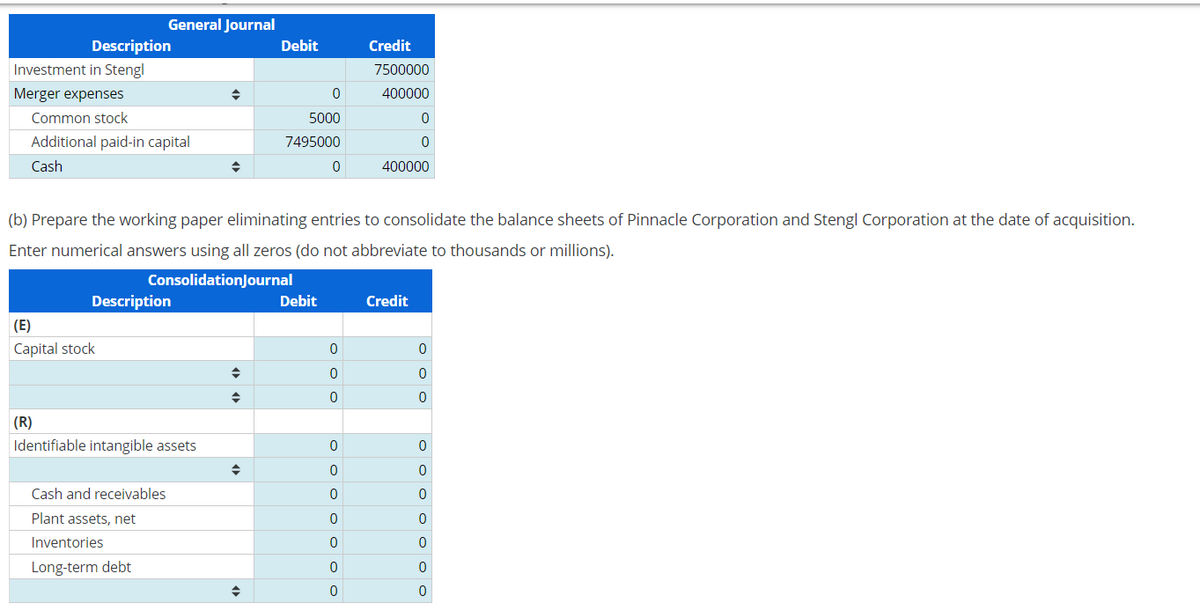 Description
Investment in Stengl
Merger expenses
Common stock
Additional paid-in capital
Cash
General Journal
Description
(E)
Capital stock
(R)
Identifiable intangible assets
Cash and receivables
Plant assets, net
Inventories
Long-term debt
◆
(b) Prepare the working paper eliminating entries to consolidate the balance sheets of Pinnacle Corporation and Stengl Corporation at the date of acquisition.
Enter numerical answers using all zeros (do not abbreviate to thousands or millions).
ConsolidationJournal
◆
Debit
◆
0
5000
7495000
0
Debit
ooo
0
0
0
o o o o o o o
0
Credit
7500000
400000
0
0
0
400000
Credit
ooo
0
0
0
ooooooo