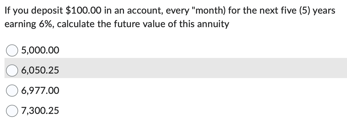 If you deposit $100.00 in an account, every "month) for the next five (5) years
earning 6%, calculate the future value of this annuity
5,000.00
6,050.25
6,977.00
7,300.25