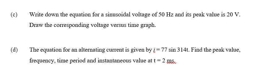 (c)
Write down the equation for a sinusoidal voltage of 50 Hz and its peak value is 20 V.
Draw the corresponding voltage versus time graph.
(d)
The equation for an alternating current is given by į = 77 sin 314t. Find the peak value,
frequency, time period and instantaneous value at t=2 ms.
