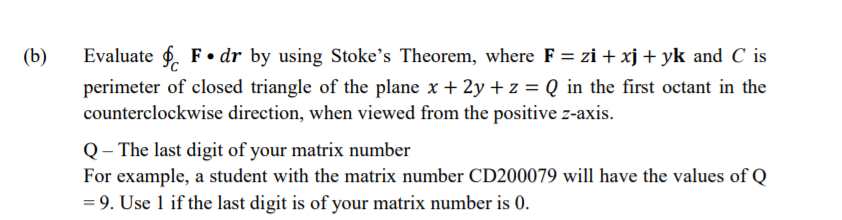 (b)
Evaluate f. F• dr by using Stoke's Theorem, where F = zi + xj + yk and C is
perimeter of closed triangle of the plane x + 2y + z = Q in the first octant in the
counterclockwise direction, when viewed from the positive z-axis.
Q– The last digit of your matrix number
For example, a student with the matrix number CD200079 will have the values of Q
= 9. Use 1 if the last digit is of your matrix number is 0.
