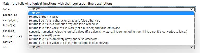 Match the following logical functions with their corresponding descriptions.
--Select--
false
-Select-
ischar(a)
returns a true (1) value
returns true if a is a character array and false otherwise
returns true if a is a numeric array and false otherwise
returns true if the value of a is Nan (not a number) and false otherwise
converts numerical values to logical values (If a value is nonzero, it is converted to true. If it is zero, it is converted to false.)
returns a false (0) value
returns true if a is an empty array and false otherwise
returns true if the value of a is infinite (Inf) and false otherwise
isempty(a)
isinf(a)
isnan(a)
isnumeric(a)
logical
true
---Select---
