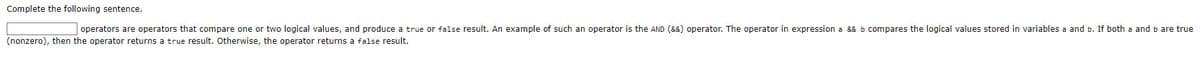 Complete the following sentence.
operators are operators that compare one or two logical values, and produce a true or false result. An example of such an operator is the AND (&&) operator. The operator in expression a && b compares the logical values stored in variables a and b. If both a and b are true
(nonzero), then the operator returns a true result. Otherwise, the operator returns a false result.

