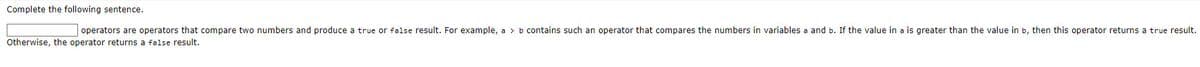 Complete the following sentence.
operators are operators that compare two numbers and produce a true or false result. For example, a > b contains such an operator that compares the numbers in variables a and b. If the value in a is greater than the value in b, then this operator returns a true result.
Otherwise, the operator returns a false result.
