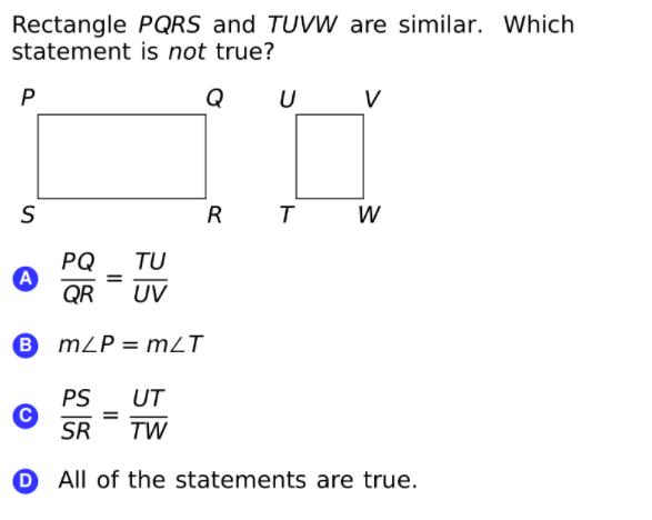 Rectangle PQRS and TUVW are similar. Which
statement is not true?
P
Q U
V
R
PQ
A
QR
TU
%3D
UV
B
mZP = mZT
PS
UT
SR
TW
O All of the statements are true.
