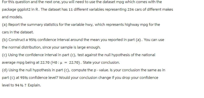 For this question and the next one, you will need to use the dataset mpg which comes with the
package ggplot2 in R. The dataset has 11 different variables representing 234 cars of different makes
and models.
(a) Report the summary statistics for the variable hwy, which represents highway mpg for the
cars in the dataset.
(b) Construct a 95% confidence interval around the mean you reported in part (a). You can use
the normal distribution, since your sample is large enough.
(c) Using the confidence interval in part (C), test against the null hypothesis of the national
average mpg being at 22.70 (H0 μ = 22.70). State your conclusion.
(d) Using the null hypothesis in part (c), compute the p-value. Is your conclusion the same as in
part (c) at 95% confidence level? Would your conclusion change if you drop your confidence
level to 94 %? Explain.