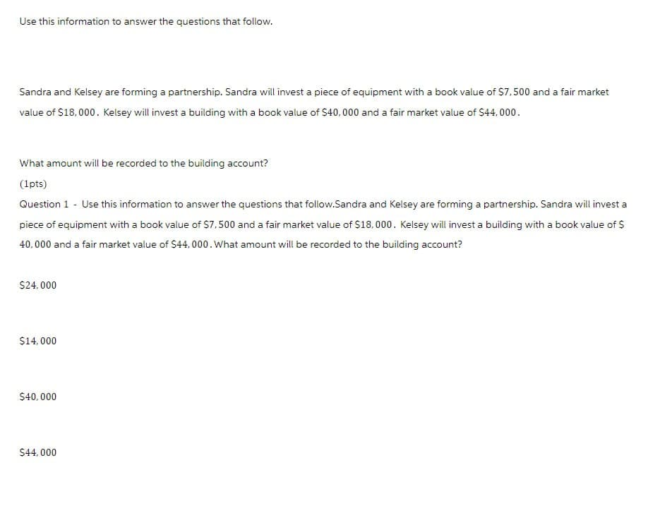 Use this information to answer the questions that follow.
Sandra and Kelsey are forming a partnership. Sandra will invest a piece of equipment with a book value of $7,500 and a fair market
value of $18,000. Kelsey will invest a building with a book value of $40,000 and a fair market value of $44,000.
What amount will be recorded to the building account?
(1pts)
Question 1 - Use this information to answer the questions that follow.Sandra and Kelsey are forming a partnership. Sandra will invest a
piece of equipment with a book value of $7,500 and a fair market value of $18,000. Kelsey will invest a building with a book value of $
40,000 and a fair market value of $44,000. What amount will be recorded to the building account?
$24,000
$14,000
$40,000
$44,000