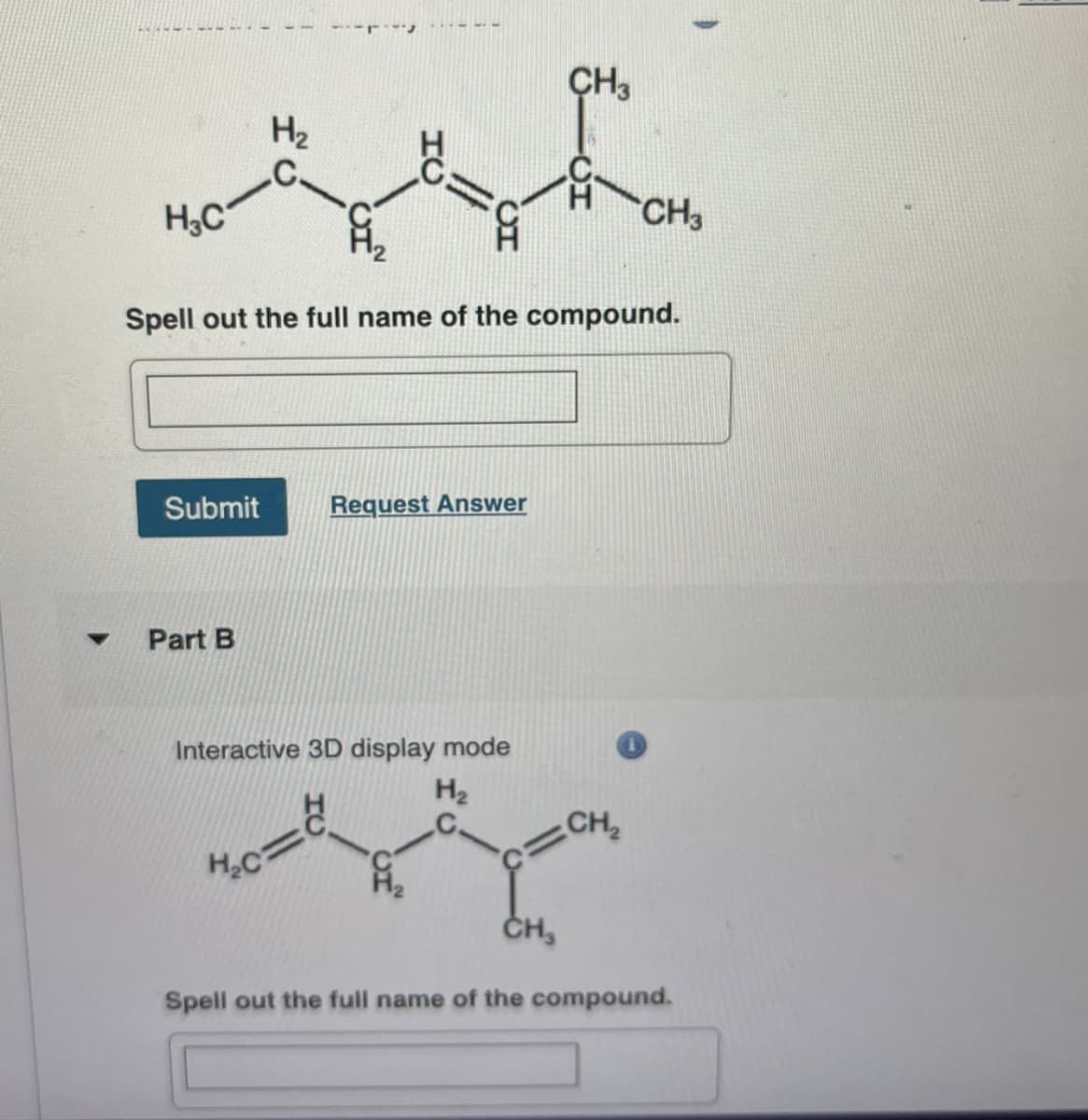 H3C
H₂
=
CH3
H-CH3
Spell out the full name of the compound.
Submit
Request Answer
Part B
Interactive 3D display mode
H₂c=
H₂
CH₂
CH
Spell out the full name of the compound.