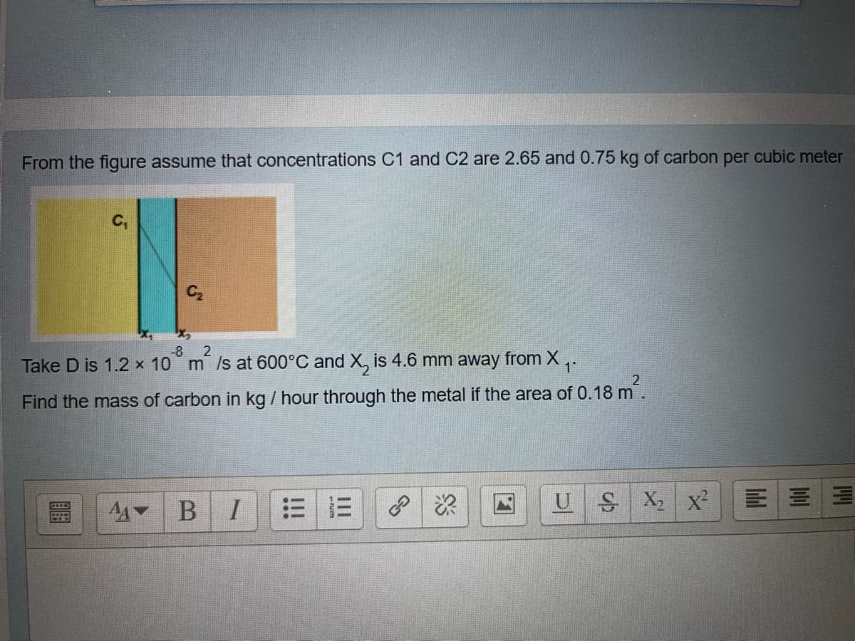 From the figure assume that concentrations C1 and C2 are 2.65 and 0.75 kg of carbon per cubic meter
C2
-8
Take D is 1.2 x 10 m /s at 600°C and X, is 4.6 mm away from X :
Find the mass of carbon in kg / hour through the metal if the area of 0.18 m.
US X x²
A4 B
三 =
