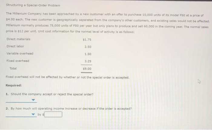 Structuring a Special-Order Problem
The Millenium Company has been approached by a new customer with an offer to purchase 10,000 units of its model F80 at a price of
$4.00 each. The new customer is geographically separated from the company's other customers, and existing sales would not be affected.
Millenium normally produces 75,000 units of F80 per year but only plans to produce and sell 60,000 in the coming year. The normal sales
price is $12 per unit. Unit cost information for the normal level of activity is as follows:
Direct materials
Direct labor
Variable overhead
Fixed overhead
Total
$1.75
2.50
1.50
3.25
$9.00
Fixed overhead will not be affected by whether or not the special order is accepted.
Required:
1. Should the company accept or reject the special order?
2. By how much will operating income increase or decrease if the order is accepted?
by