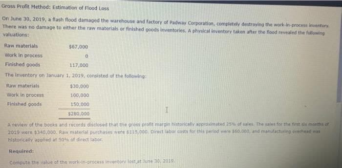 Gross Profit Method: Estimation of Flood Loss
On June 30, 2019, a flash flood damaged the warehouse and factory of Padway Corporation, completely destroying the work-in-process inventory.
There was no damage to either the raw materials or finished goods inventories. A physical inventory taken after the flood revealed the following
valuations:
Raw materials
Work in process
Finished goods
$67,000
0
117,000
The inventory on January 1, 2019, consisted of the following:
Raw materials
$30,000
Work in process
100,000
Finished goods
150,000
$280,000
I
A review of the books and records disclosed that the gross profit margin historically approximated 25% of sales, The sales for the first six months of
2019 were $340,000. Raw material purchases were $115,000. Direct labor costs for this period were $60.000, and manufacturing, overhead was
historically applied at 50% of direct labor.
Required:
Compute the value of the work-in-process inventory lost, at June 30, 2019