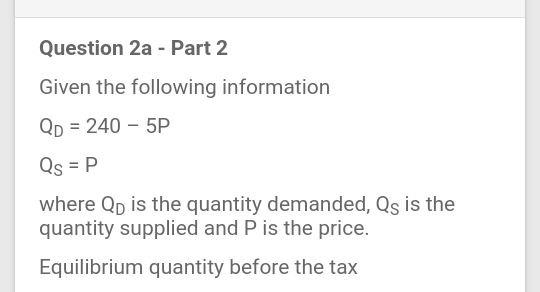 Question 2a - Part 2
Given the following information
Qp = 240 – 5P
Qs = P
where Qp is the quantity demanded, Qs is the
quantity supplied and P is the price.
Equilibrium quantity before the tax
