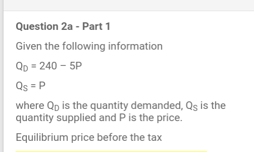 Question 2a - Part 1
Given the following information
Qp = 240 – 5P
Qs = P
where Qp is the quantity demanded, Qs is the
quantity supplied and P is the price.
Equilibrium price before the tax
